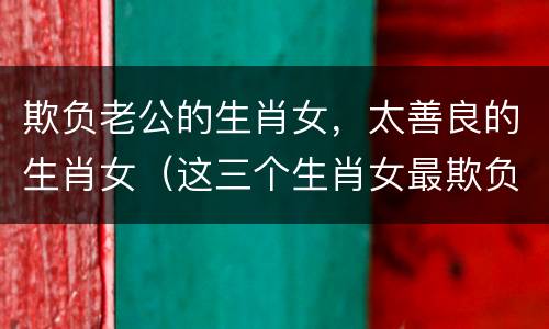 欺负老公的生肖女，太善良的生肖女（这三个生肖女最欺负男朋友）