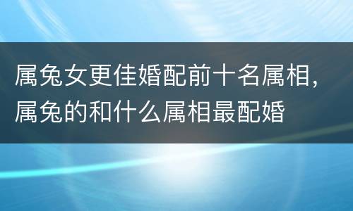 属兔女更佳婚配前十名属相，属兔的和什么属相最配婚