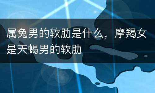 属兔男的软肋是什么，摩羯女是天蝎男的软肋