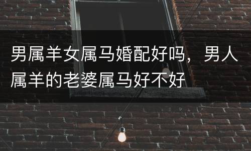 男属羊女属马婚配好吗，男人属羊的老婆属马好不好