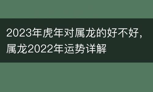 2023年虎年对属龙的好不好，属龙2022年运势详解