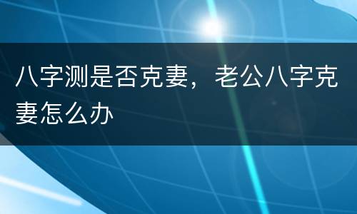八字测是否克妻，老公八字克妻怎么办