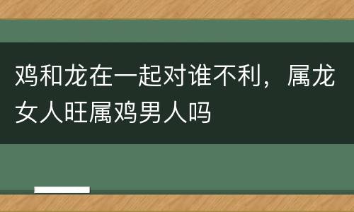 鸡和龙在一起对谁不利，属龙女人旺属鸡男人吗