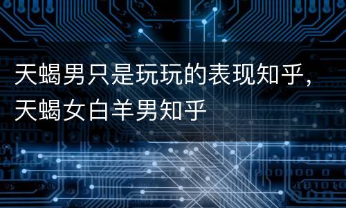 天蝎男只是玩玩的表现知乎，天蝎女白羊男知乎