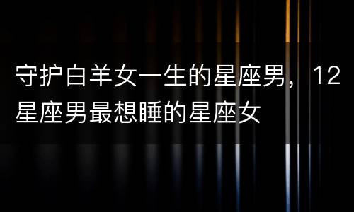 守护白羊女一生的星座男，12星座男最想睡的星座女