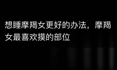 想睡摩羯女更好的办法，摩羯女最喜欢摸的部位