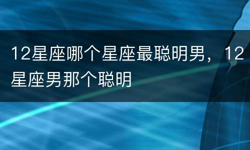 12星座哪个星座最聪明男，12星座男那个聪明
