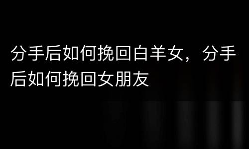 分手后如何挽回白羊女，分手后如何挽回女朋友