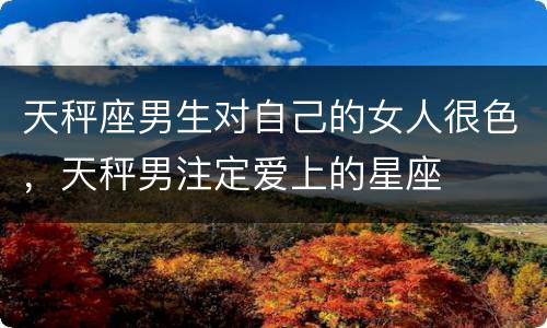 天秤座男生对自己的女人很色，天秤男注定爱上的星座