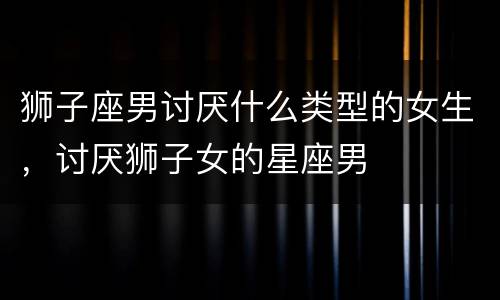 狮子座男讨厌什么类型的女生，讨厌狮子女的星座男