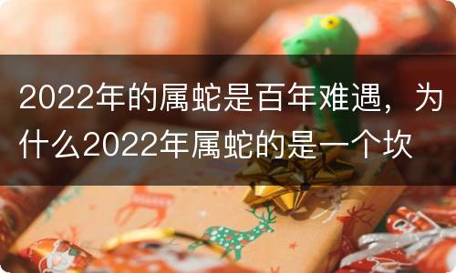 2022年的属蛇是百年难遇，为什么2022年属蛇的是一个坎