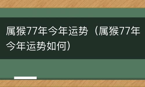 属猴77年今年运势（属猴77年今年运势如何）
