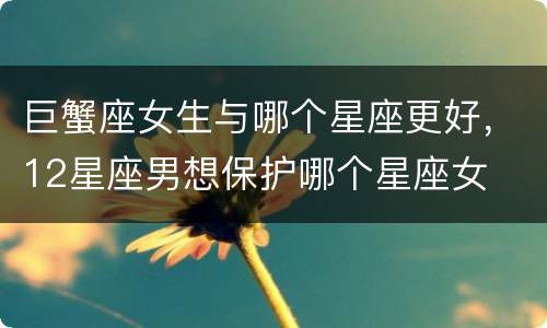 巨蟹座女生与哪个星座更好，12星座男想保护哪个星座女