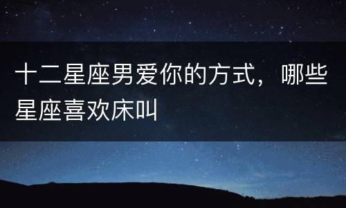 十二星座男爱你的方式，哪些星座喜欢床叫