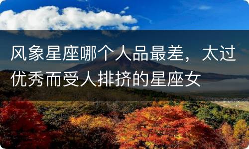 风象星座哪个人品最差，太过优秀而受人排挤的星座女