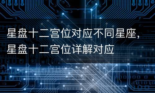 星盘十二宫位对应不同星座，星盘十二宫位详解对应
