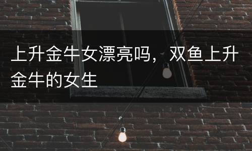 上升金牛女漂亮吗，双鱼上升金牛的女生