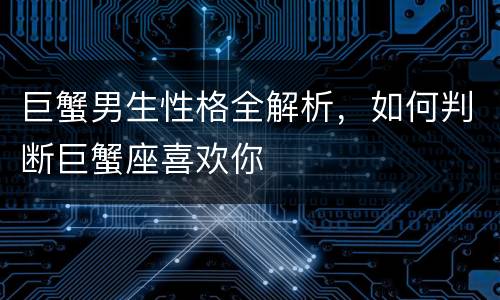 巨蟹男生性格全解析，如何判断巨蟹座喜欢你