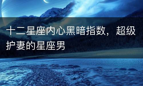 十二星座内心黑暗指数，超级护妻的星座男