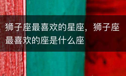 狮子座最喜欢的星座，狮子座最喜欢的座是什么座