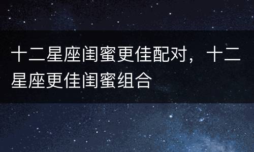 十二星座闺蜜更佳配对，十二星座更佳闺蜜组合