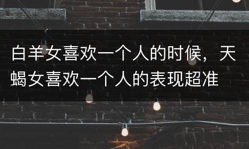 白羊女喜欢一个人的时候，天蝎女喜欢一个人的表现超准