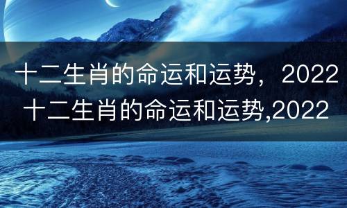 十二生肖的命运和运势，2022 十二生肖的命运和运势,2022年运程