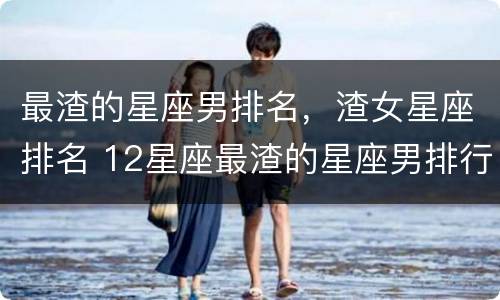 最渣的星座男排名，渣女星座排名 12星座最渣的星座男排行榜