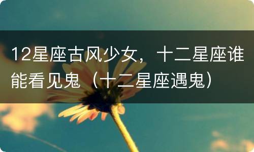 12星座古风少女，十二星座谁能看见鬼（十二星座遇鬼）