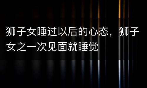 狮子女睡过以后的心态，狮子女之一次见面就睡觉