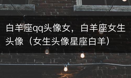 白羊座qq头像女，白羊座女生头像（女生头像星座白羊）