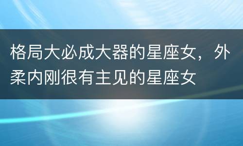 格局大必成大器的星座女，外柔内刚很有主见的星座女