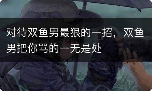 对待双鱼男最狠的一招，双鱼男把你骂的一无是处