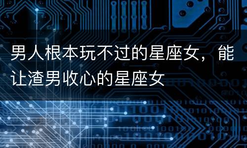 男人根本玩不过的星座女，能让渣男收心的星座女