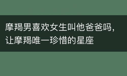 摩羯男喜欢女生叫他爸爸吗，让摩羯唯一珍惜的星座
