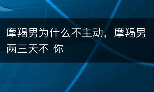 摩羯男为什么不主动，摩羯男两三天不 你