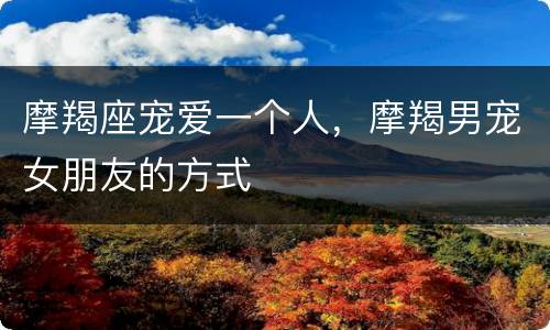摩羯座宠爱一个人，摩羯男宠女朋友的方式