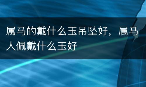 属马的戴什么玉吊坠好，属马人佩戴什么玉好