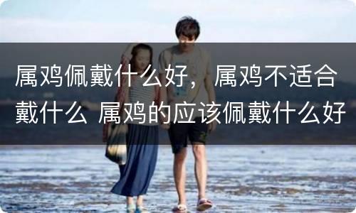 属鸡佩戴什么好，属鸡不适合戴什么 属鸡的应该佩戴什么好