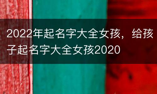 2022年起名字大全女孩，给孩子起名字大全女孩2020