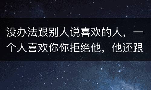没办法跟别人说喜欢的人，一个人喜欢你你拒绝他，他还跟别人说他喜欢你，怎