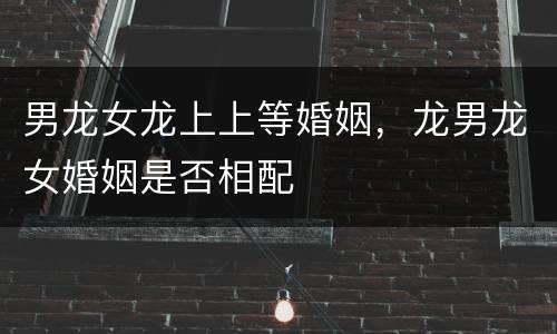 男龙女龙上上等婚姻，龙男龙女婚姻是否相配