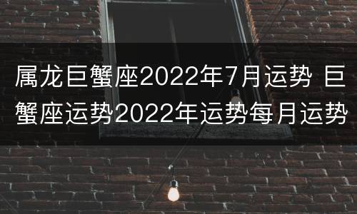 属龙巨蟹座2022年7月运势 巨蟹座运势2022年运势每月运势