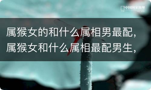 属猴女的和什么属相男最配，属猴女和什么属相最配男生，属猴的女