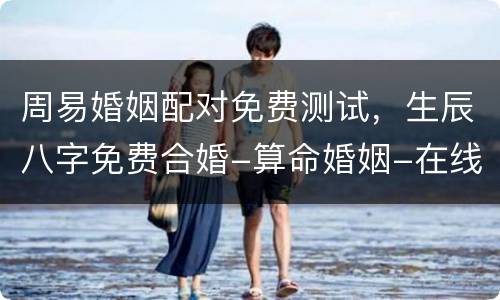 周易婚姻配对免费测试，生辰八字免费合婚-算命婚姻-在线八字配对-算卦指