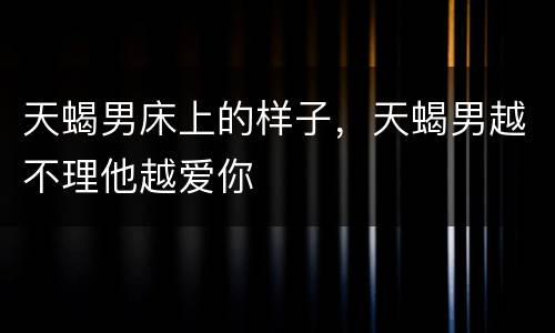 天蝎男床上的样子，天蝎男越不理他越爱你