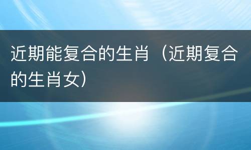 近期能复合的生肖（近期复合的生肖女）