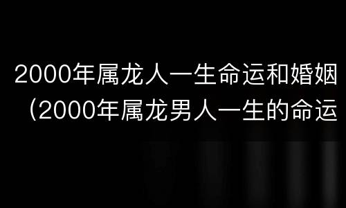 2000年属龙人一生命运和婚姻（2000年属龙男人一生的命运）