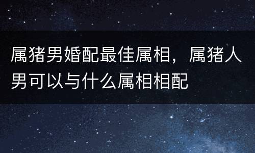 属猪男婚配最佳属相，属猪人男可以与什么属相相配