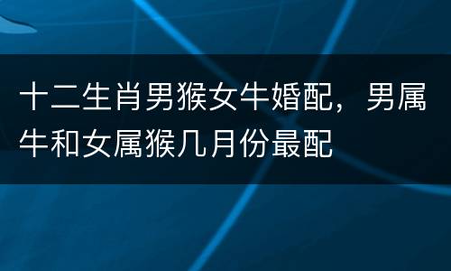 十二生肖男猴女牛婚配，男属牛和女属猴几月份最配
